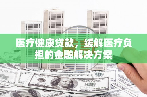 离石医疗健康贷款，缓解医疗负担的金融解决方案