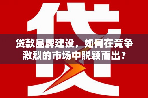 离石贷款品牌建设，如何在竞争激烈的市场中脱颖而出？
